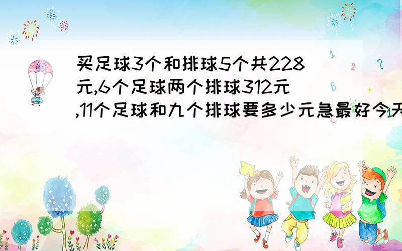 买足球3个和排球5个共228元,6个足球两个排球312元,11个足球和九个排球要多少元急最好今天晚上不用方程式