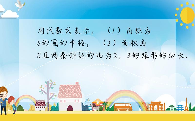 用代数式表示； （1）面积为S的圆的半径； （2）面积为S且两条邻边的比为2：3的矩形的边长.