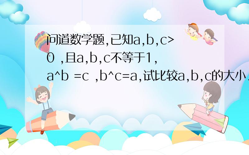 问道数学题,已知a,b,c>0 ,且a,b,c不等于1,a^b =c ,b^c=a,试比较a,b,c的大小..2楼的看不懂，为什么a^b=c,所以b^a^b=a？