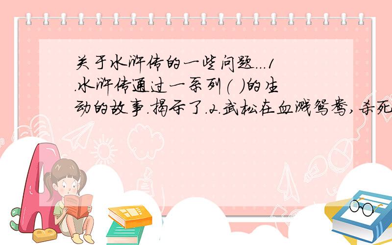 关于水浒传的一些问题...1.水浒传通过一系列( )的生动的故事.揭示了.2.武松在血溅鸳鸯,杀死西门庆后在墙上写下哪八个字?3.水浒传中梁山寨主先后共有几位?他们是( )( )( )4.征芳腊时,穿龙袍