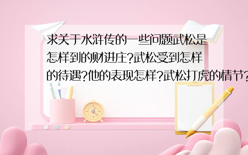 求关于水浒传的一些问题武松是怎样到的财进庄?武松受到怎样的待遇?他的表现怎样?武松打虎的情节?（概括,尽量短）武松打虎的真伪探究?对我们的启示?跪求