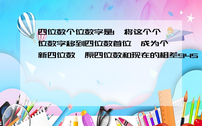 四位数个位数字是1,将这个个位数字移到四位数首位,成为个新四位数,原四位数和现在的相差945,原四位数是几