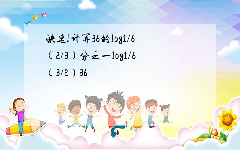 快速!计算36的log1/6(2/3)分之一log1/6（3/2）36