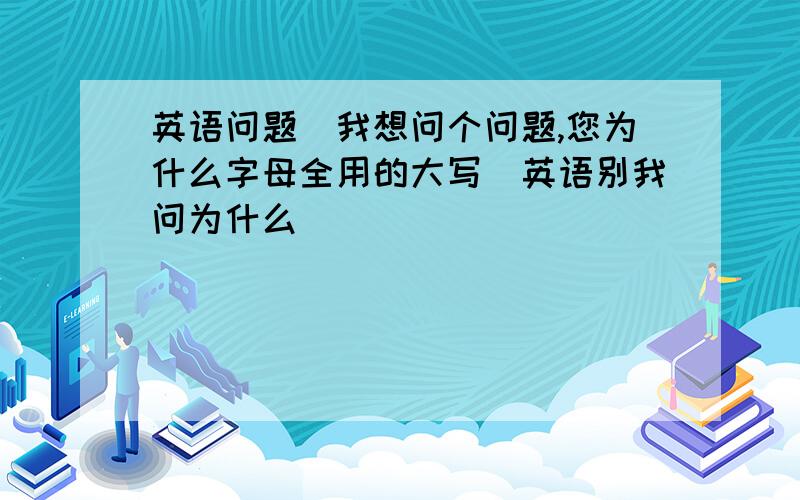 英语问题（我想问个问题,您为什么字母全用的大写）英语别我问为什么