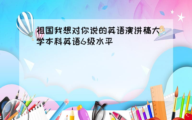 祖国我想对你说的英语演讲稿大学本科英语6级水平