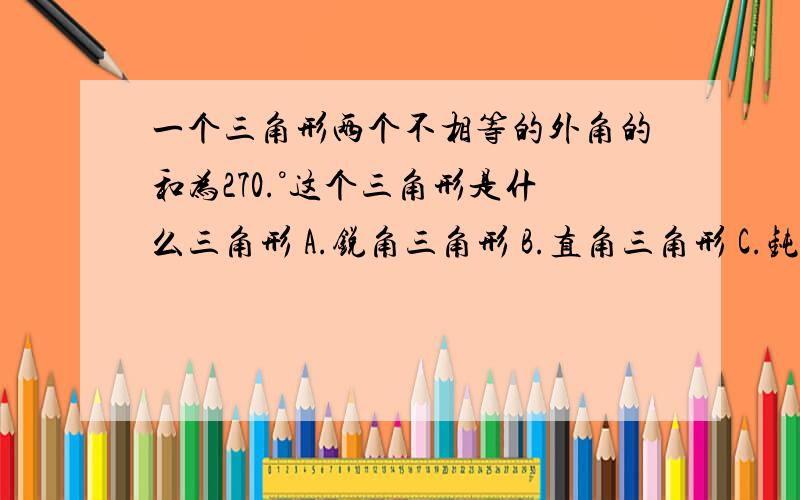 一个三角形两个不相等的外角的和为270.°这个三角形是什么三角形 A.锐角三角形 B.直角三角形 C.钝角三角形D.不能确定