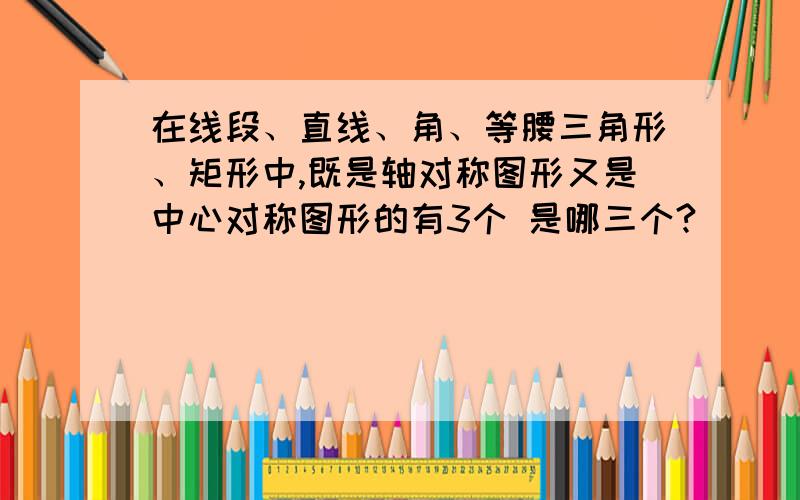 在线段、直线、角、等腰三角形、矩形中,既是轴对称图形又是中心对称图形的有3个 是哪三个?