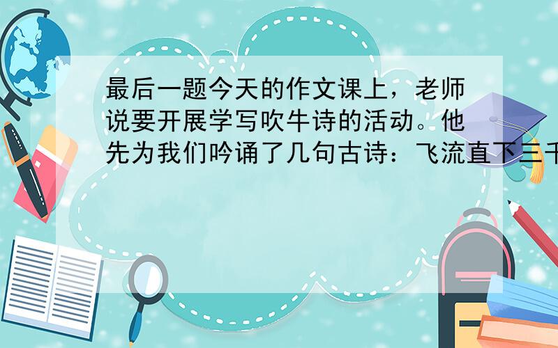 最后一题今天的作文课上，老师说要开展学写吹牛诗的活动。他先为我们吟诵了几句古诗：飞流直下三千尺，桃花潭水深千尺，我们发现，每句诗中都有一个量词。老师神秘地说：“这些诗