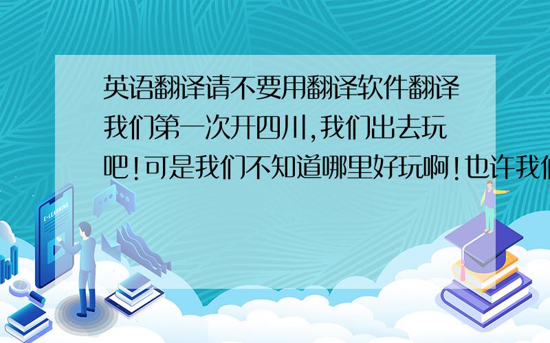 英语翻译请不要用翻译软件翻译我们第一次开四川,我们出去玩吧!可是我们不知道哪里好玩啊!也许我们可以找个当地人问问给我们介绍下四川好玩的地方吧,我们想去看看我更想知道那里有什