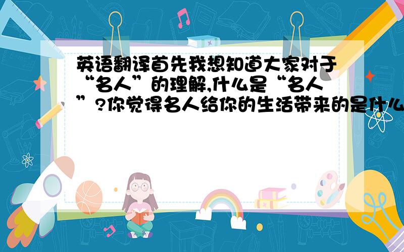 英语翻译首先我想知道大家对于“名人”的理解,什么是“名人”?你觉得名人给你的生活带来的是什么影响?不是所有名人都给人积极向上的影响,有些名人被网络炒红,有些名人为人类做出了