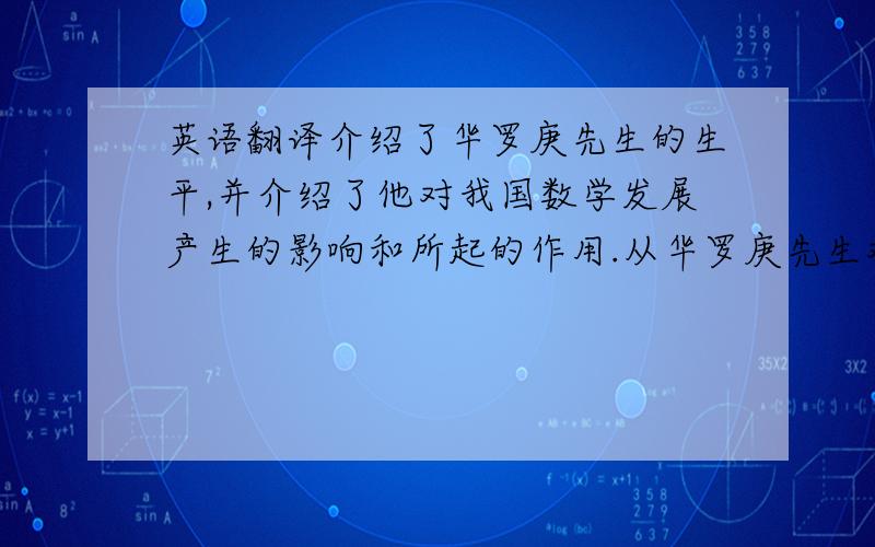 英语翻译介绍了华罗庚先生的生平,并介绍了他对我国数学发展产生的影响和所起的作用.从华罗庚先生对数学的性质、数学的价值、方法论和对数学教育等四方面论述了他关于数学的观点.介