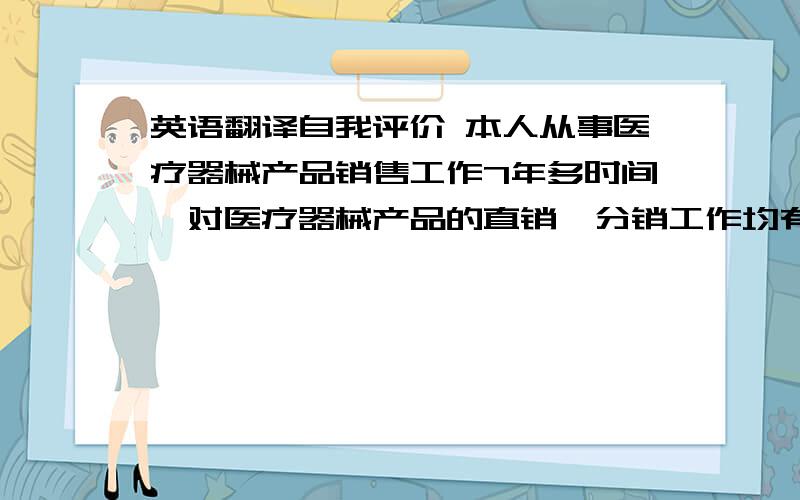 英语翻译自我评价 本人从事医疗器械产品销售工作7年多时间,对医疗器械产品的直销,分销工作均有多年工作经验.熟悉医疗器械产品市场环境及运作手法.本人对工作认真负责,积极主动且具有