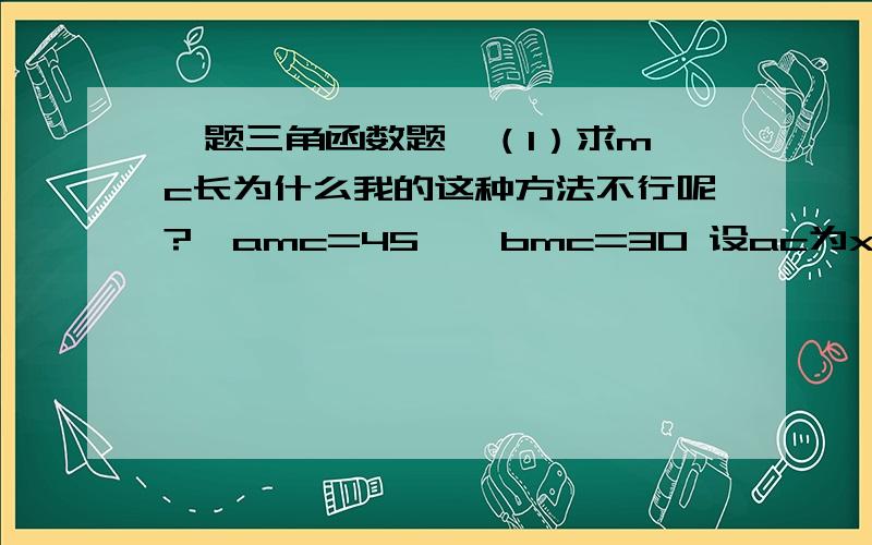 一题三角函数题  （1）求mc长为什么我的这种方法不行呢?∠amc=45  ∠bmc=30 设ac为x 则cb为（300-x）∴mc=x/tan（45°）= （300-x）/tan（30°）∴（x/tan（45°）=（300-x）/tan（30°）可是我为什么算到80呢?