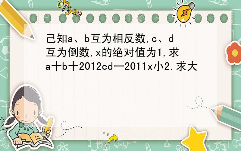 己知a、b互为相反数,c、d互为倒数,x的绝对值为1,求a十b十2012cd一2011x小2.求大