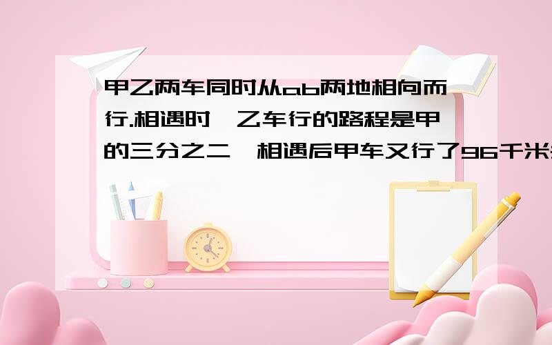 甲乙两车同时从ab两地相向而行.相遇时,乙车行的路程是甲的三分之二,相遇后甲车又行了96千米共行全程的五分之四,求两地相距几千米.