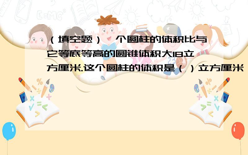 （填空题）一个圆柱的体积比与它等底等高的圆锥体积大18立方厘米.这个圆柱的体积是（）立方厘米,圆锥的体积是（）立方厘米.