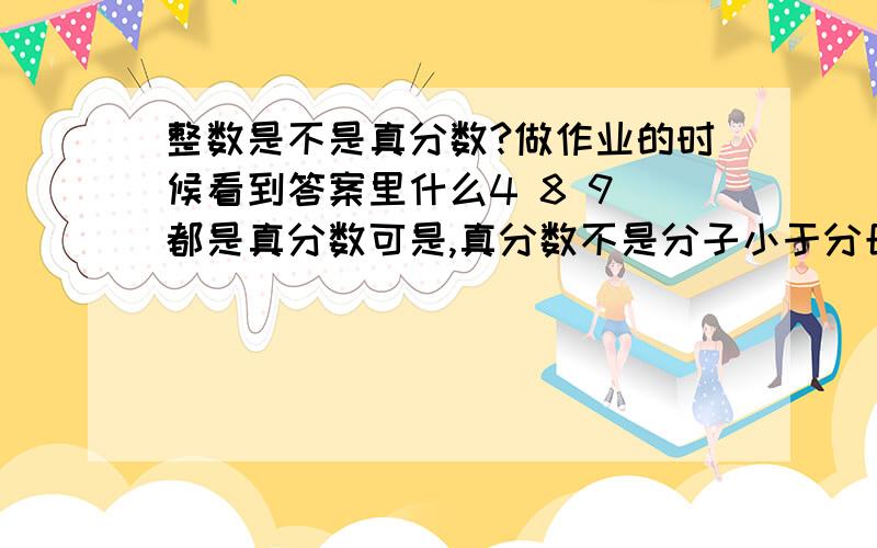 整数是不是真分数?做作业的时候看到答案里什么4 8 9 都是真分数可是,真分数不是分子小于分母吗?