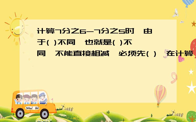 计算7分之6-7分之5时,由于( )不同,也就是( )不同,不能直接相减,必须先( ),在计算 真分数一定比整数小对么俩题