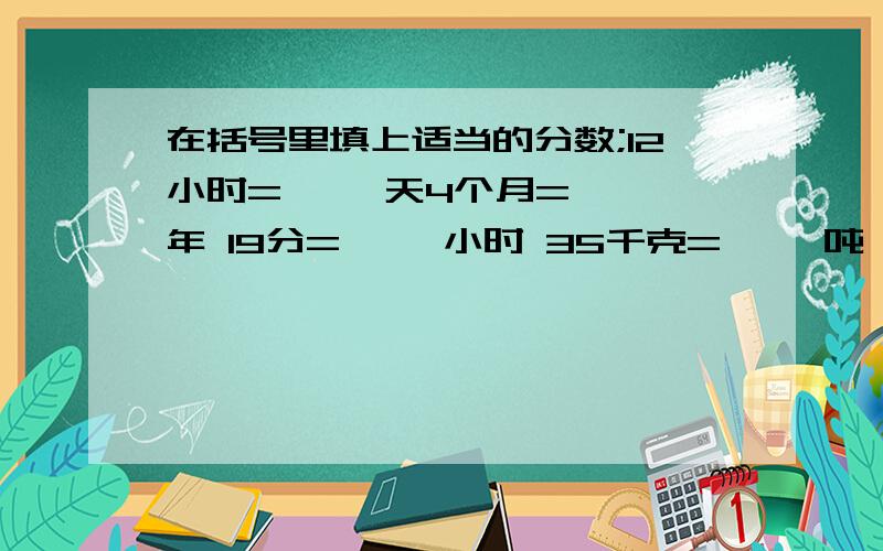 在括号里填上适当的分数;12小时=【 】天4个月=【 】年 19分=【 】小时 35千克=【 】吨 29厘米=【 】米 56米=【 】千米 800克=【 】千克