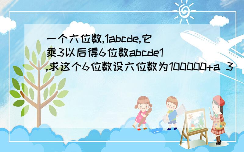 一个六位数,1abcde,它乘3以后得6位数abcde1,求这个6位数设六位数为100000+a 3(100000+a)=10a+1 a=42857 六位数是142857答案是这样,但依据是什么啊