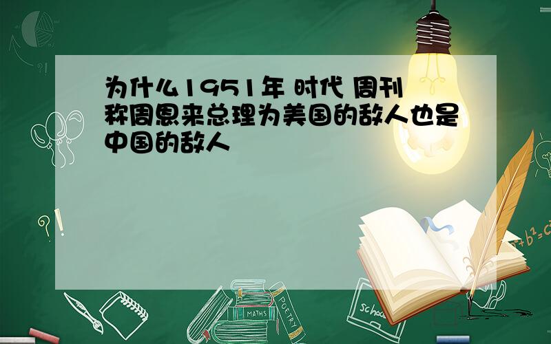 为什么1951年 时代 周刊称周恩来总理为美国的敌人也是中国的敌人