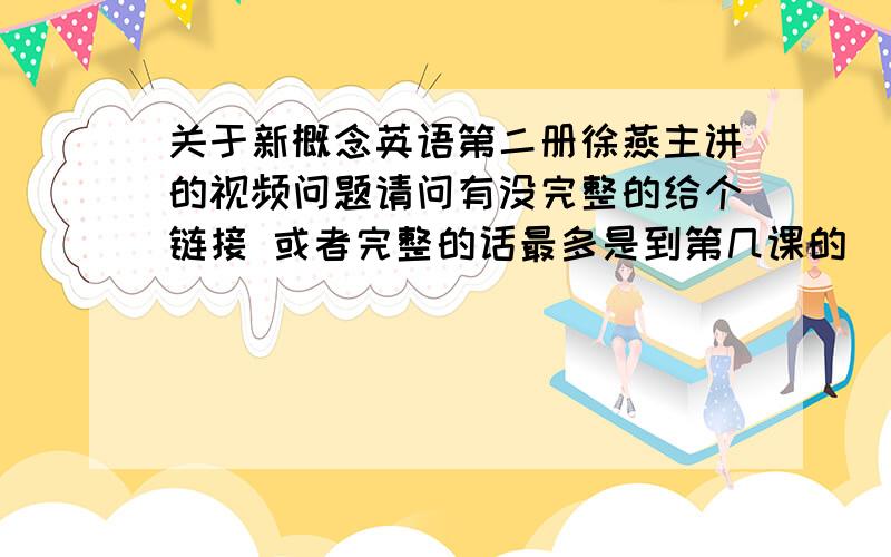 关于新概念英语第二册徐燕主讲的视频问题请问有没完整的给个链接 或者完整的话最多是到第几课的