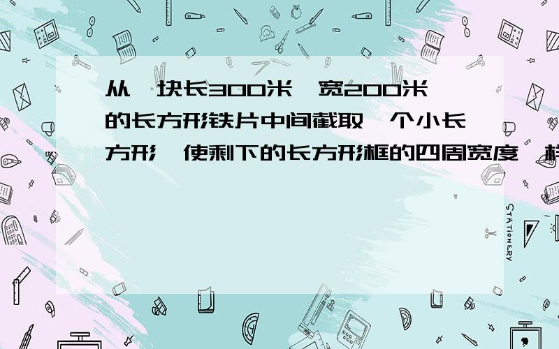 从一块长300米、宽200米的长方形铁片中间截取一个小长方形,使剩下的长方形框的四周宽度一样,并且小长方形的面积是原来长方形铁片的三分之一.求剩下的长方形框的四周的宽度.