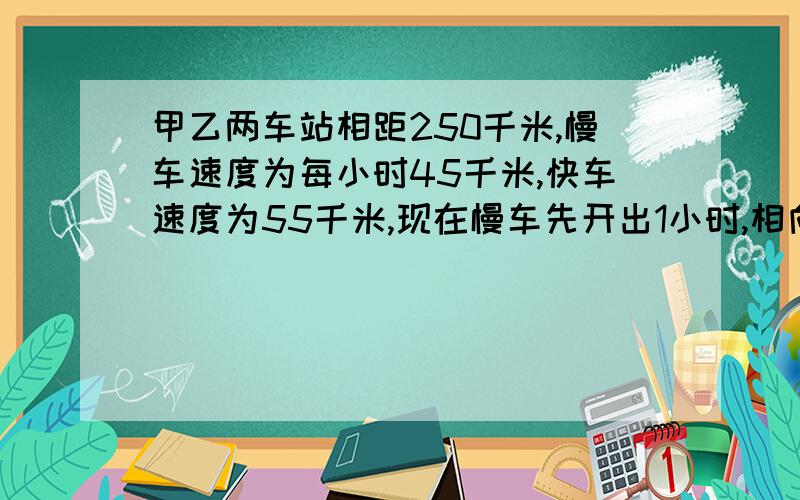 甲乙两车站相距250千米,慢车速度为每小时45千米,快车速度为55千米,现在慢车先开出1小时,相向而行快车开出多少小时后两车相遇?（2）慢车先开出1小时,相向而行,多少小时后两车相遇?（3）两