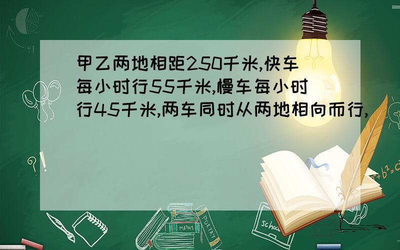 甲乙两地相距250千米,快车每小时行55千米,慢车每小时行45千米,两车同时从两地相向而行,（ ）小时两车相遇