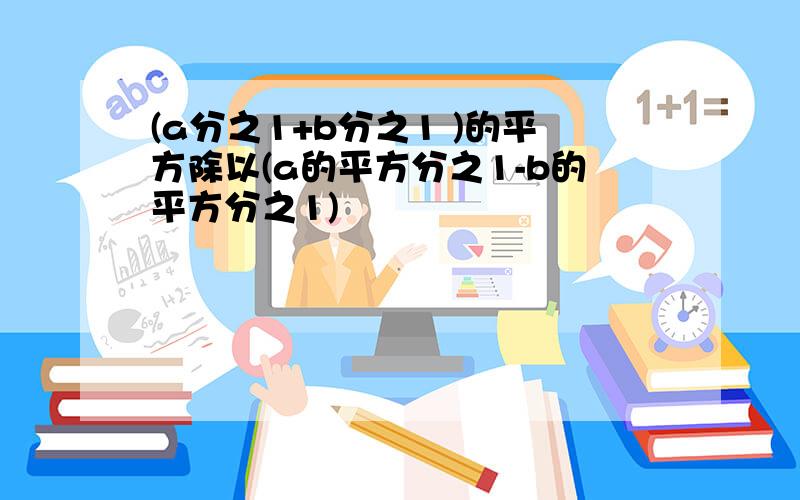 (a分之1+b分之1 )的平方除以(a的平方分之1-b的平方分之1)