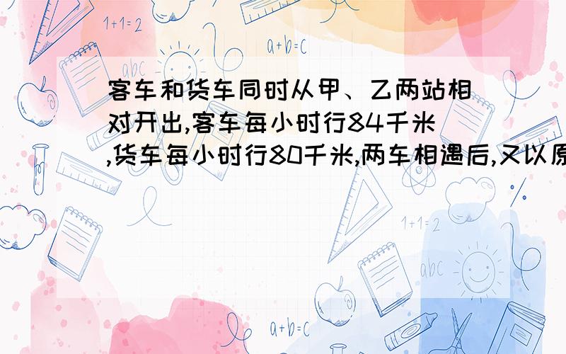 客车和货车同时从甲、乙两站相对开出,客车每小时行84千米,货车每小时行80千米,两车相遇后,又以原来的速度继续行使,到站后立即返回,两车再次相遇时,客车一共比货车一共多行72千米,求甲