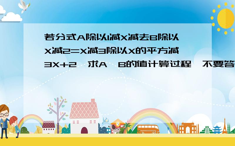 若分式A除以1减X减去B除以X减2=X减3除以X的平方减3X+2,求A,B的值计算过程,不要答案