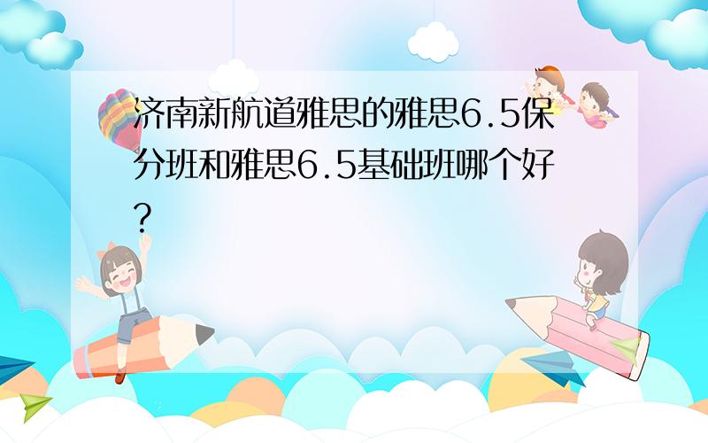 济南新航道雅思的雅思6.5保分班和雅思6.5基础班哪个好?