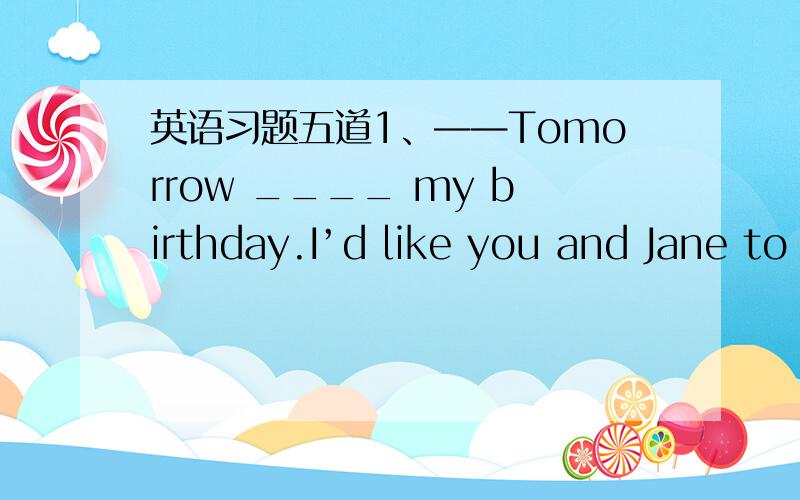 英语习题五道1、——Tomorrow ____ my birthday.I’d like you and Jane to come.——I’m not sure if she ____ free.A、will be; is B、is going to; is C、is; is D、is; will be2、——Do you have anything in mind ____ you’d like for sup