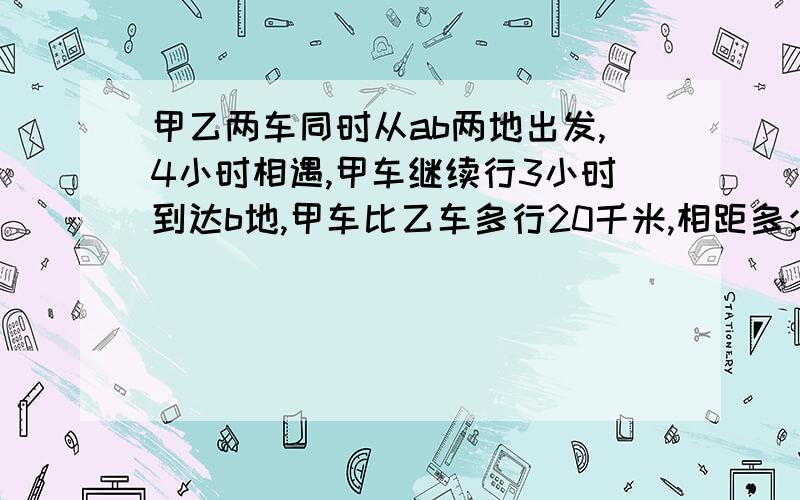 甲乙两车同时从ab两地出发,4小时相遇,甲车继续行3小时到达b地,甲车比乙车多行20千米,相距多少千米