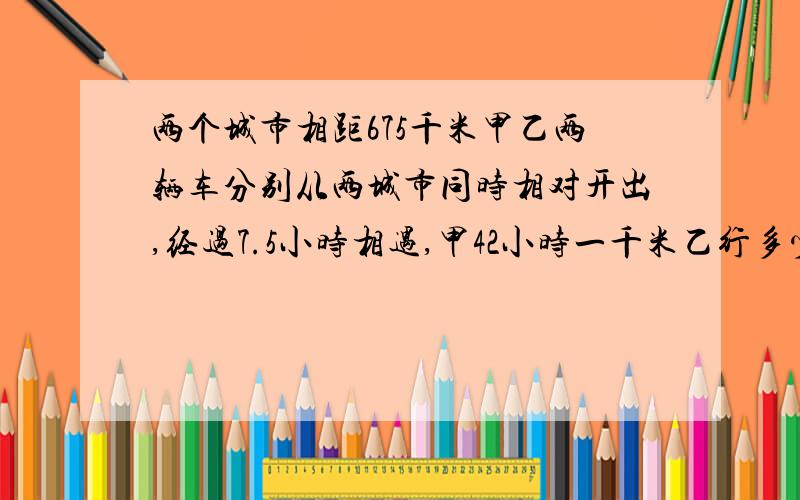 两个城市相距675千米甲乙两辆车分别从两城市同时相对开出,经过7.5小时相遇,甲42小时一千米乙行多少千米