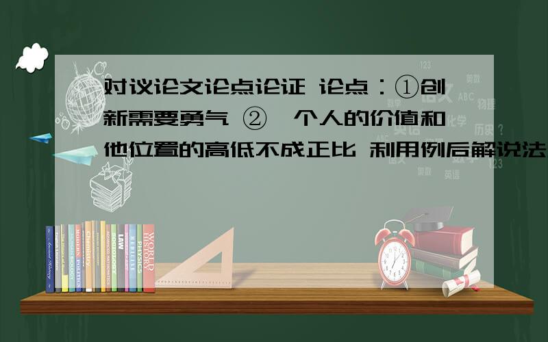 对议论文论点论证 论点：①创新需要勇气 ②一个人的价值和他位置的高低不成正比 利用例后解说法和例后假设法进行论证（任选一个）