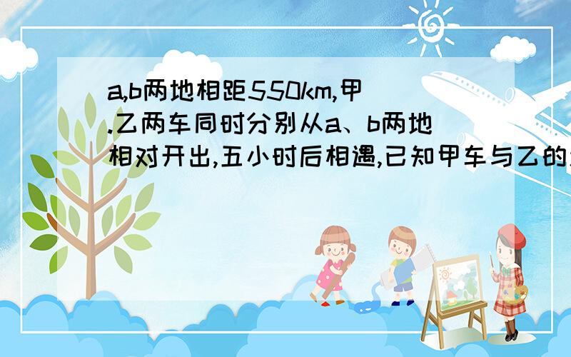 a,b两地相距550km,甲.乙两车同时分别从a、b两地相对开出,五小时后相遇,已知甲车与乙的速度比是4；7.乙车每小时行多少千米?