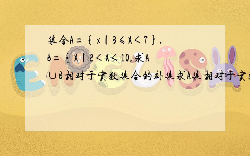 集合A={x丨3≤X＜7},B={X丨2＜X＜10,求A∪B相对于实数集合的补集求A集相对于实数集的补集∩B集,A∪B集相对于实数集的补集