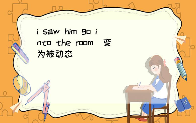 i saw him go into the room（变为被动态）