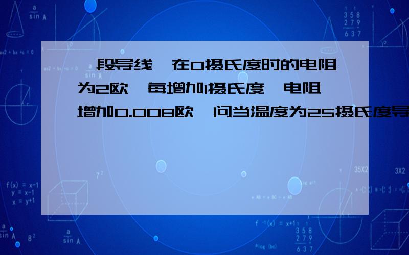 一段导线,在0摄氏度时的电阻为2欧,每增加1摄氏度,电阻增加0.008欧,问当温度为25摄氏度导线的电阻为多少欧?