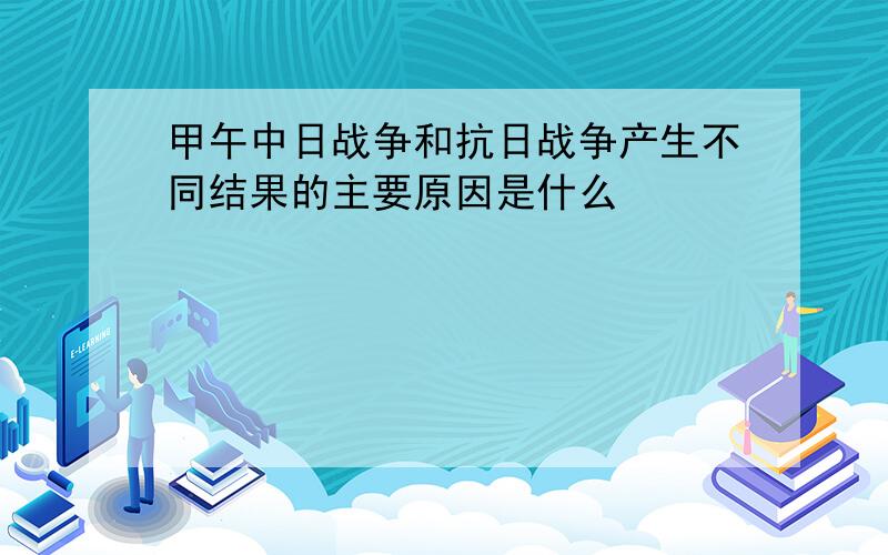 甲午中日战争和抗日战争产生不同结果的主要原因是什么