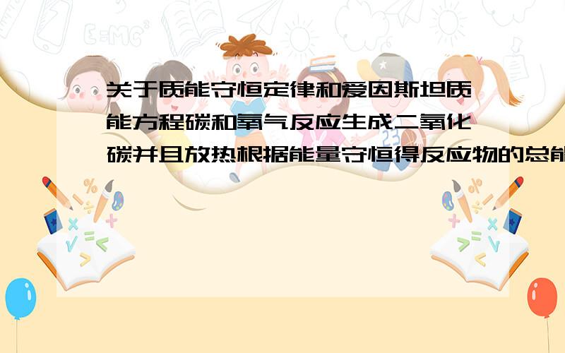 关于质能守恒定律和爱因斯坦质能方程碳和氧气反应生成二氧化碳并且放热根据能量守恒得反应物的总能量>生成物的总能量但是,若用爱因斯坦质能方程计算 因为反应物与生成物的质量相等