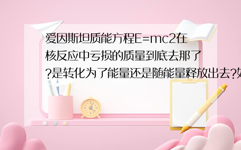 爱因斯坦质能方程E=mc2在核反应中亏损的质量到底去那了?是转化为了能量还是随能量释放出去?如果是前者的话,那核反应就不尊从质量守恒原则了；如果是后者的话是不是可以说核反应其实