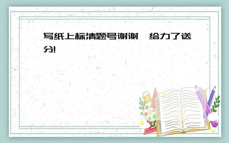 写纸上标清题号谢谢,给力了送分!