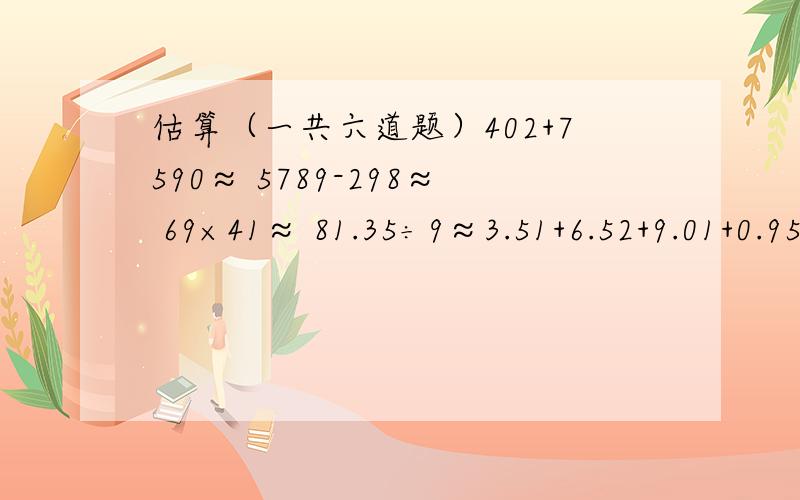 估算（一共六道题）402+7590≈ 5789-298≈ 69×41≈ 81.35÷9≈3.51+6.52+9.01+0.95≈