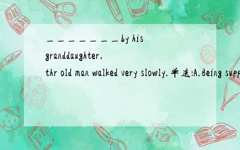 _______by his granddaughter,thr old man walked very slowly.单选：A.Being supparted 老师说这是 正在被搀扶?B.Supparted 被搀扶?C.To suppart 要加宾?D.Be suppsrted 被动式不是be done 干嘛不选D?为什么选B,我要各个选项的