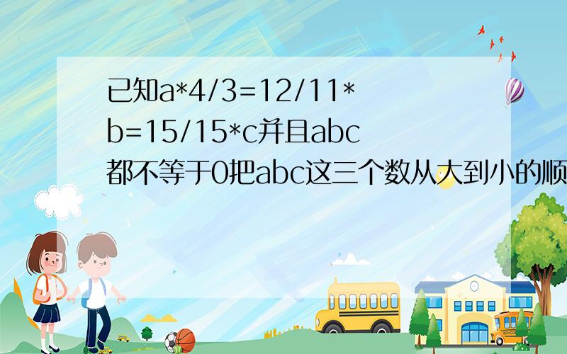 已知a*4/3=12/11*b=15/15*c并且abc都不等于0把abc这三个数从大到小的顺序排列已知a*4/3=12/11*b=15/15*c,并且abc都不等于0.把abc这三个数从大到小的顺序排列,并说明为什么