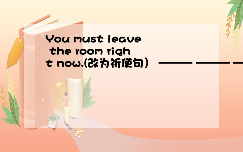 You must leave the room right now.(改为祈使句） ——— ——— ——— right now.