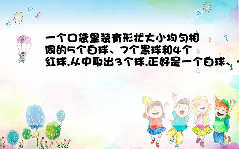 一个口袋里装有形状大小均匀相同的5个白球、7个黑球和4个红球,从中取出3个球,正好是一个白球、一个黑球和一个红球的可能性是百分之几?求解答,最好详细点,谢谢